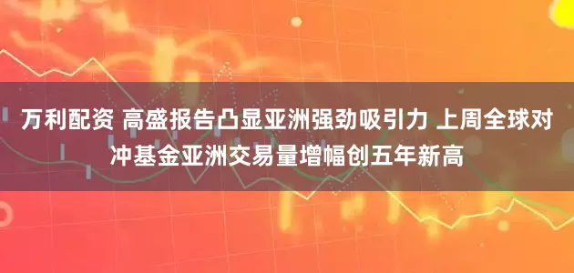 万利配资 高盛报告凸显亚洲强劲吸引力 上周全球对冲基金亚洲交易量增幅创五年新高