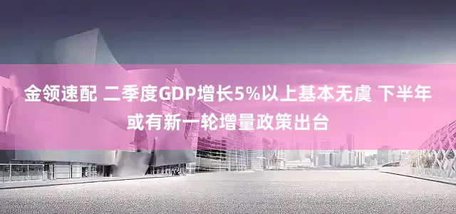 金领速配 二季度GDP增长5%以上基本无虞 下半年或有新一轮增量政策出台