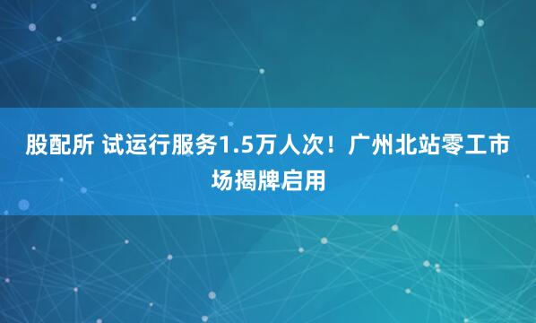 股配所 试运行服务1.5万人次！广州北站零工市场揭牌启用