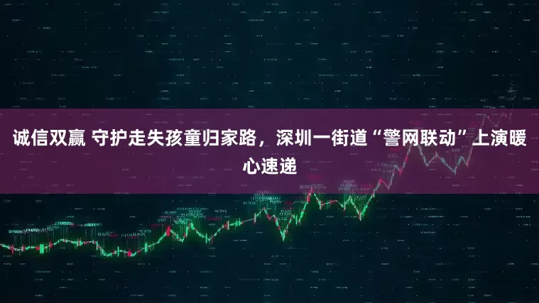 诚信双赢 守护走失孩童归家路，深圳一街道“警网联动”上演暖心速递
