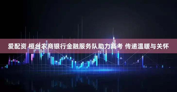 爱配资 桓台农商银行金融服务队助力高考 传递温暖与关怀