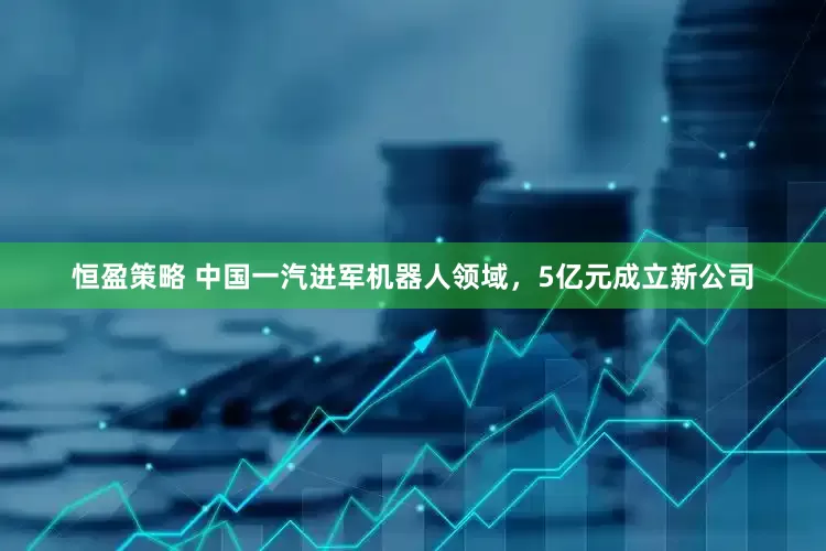 恒盈策略 中国一汽进军机器人领域，5亿元成立新公司