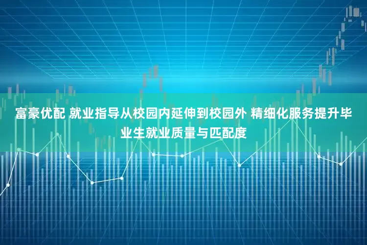 富豪优配 就业指导从校园内延伸到校园外 精细化服务提升毕业生就业质量与匹配度