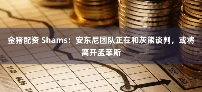 金猪配资 Shams：安东尼团队正在和灰熊谈判，或将离开孟菲斯