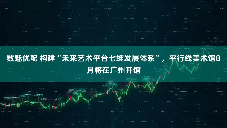 数魅优配 构建“未来艺术平台七维发展体系”，平行线美术馆8月将在广州开馆