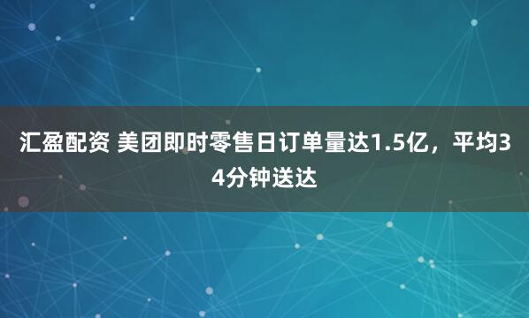 汇盈配资 美团即时零售日订单量达1.5亿，平均34分钟送达