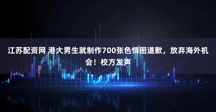 江苏配资网 港大男生就制作700张色情图道歉，放弃海外机会！校方发声