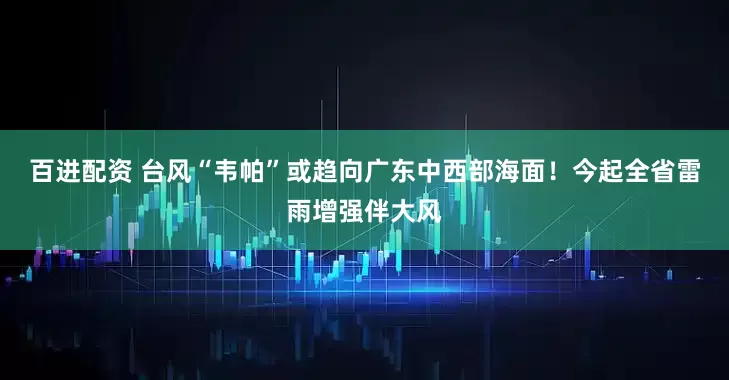 百进配资 台风“韦帕”或趋向广东中西部海面！今起全省雷雨增强伴大风