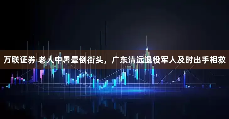 万联证券 老人中暑晕倒街头，广东清远退役军人及时出手相救