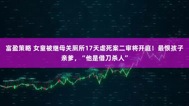 富盈策略 女童被继母关厕所17天虐死案二审将开庭！最恨孩子亲爹，“他是借刀杀人”