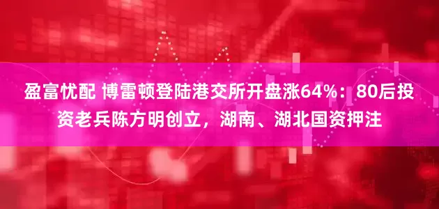 盈富忧配 博雷顿登陆港交所开盘涨64%：80后投资老兵陈方明创立，湖南、湖北国资押注