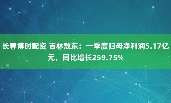 长春博时配资 吉林敖东：一季度归母净利润5.17亿元，同比增长259.75%