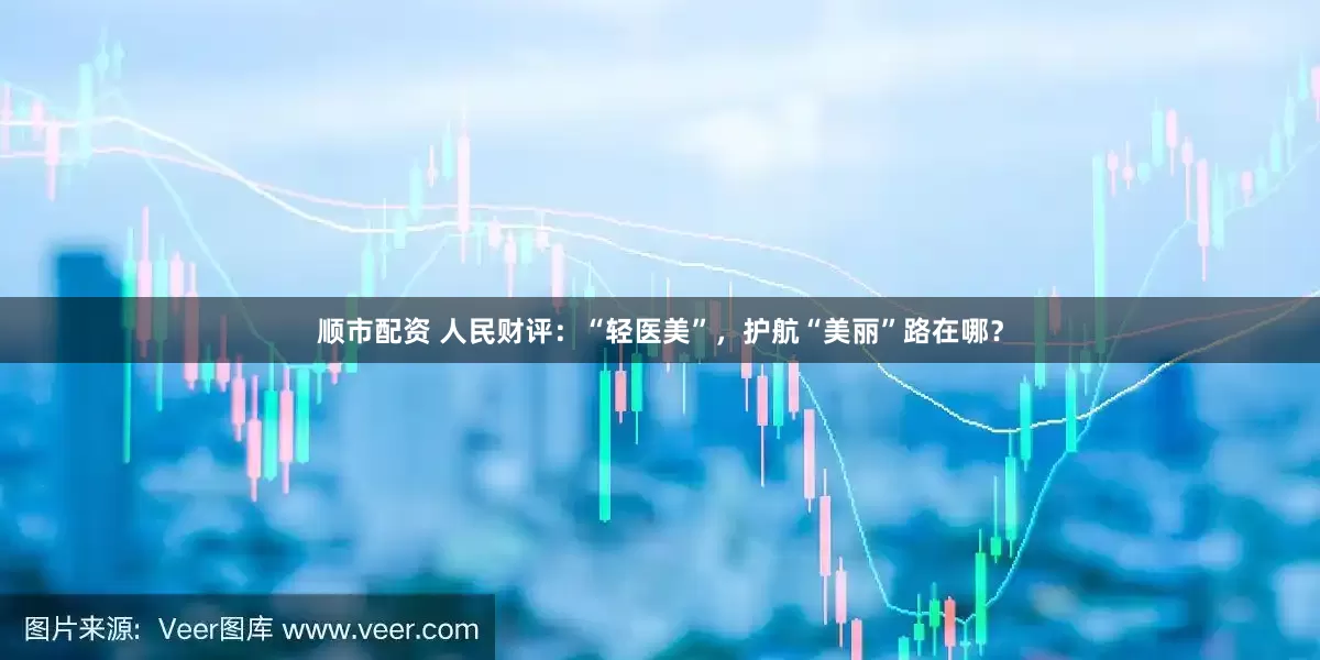 顺市配资 人民财评：“轻医美”，护航“美丽”路在哪？