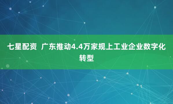 七星配资  广东推动4.4万家规上工业企业数字化转型