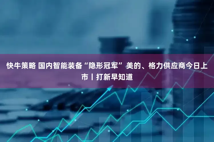 快牛策略 国内智能装备“隐形冠军” 美的、格力供应商今日上市丨打新早知道