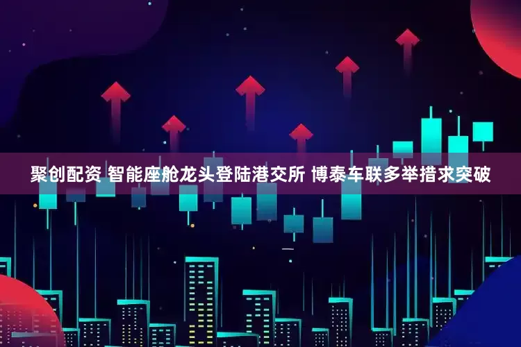 聚创配资 智能座舱龙头登陆港交所 博泰车联多举措求突破