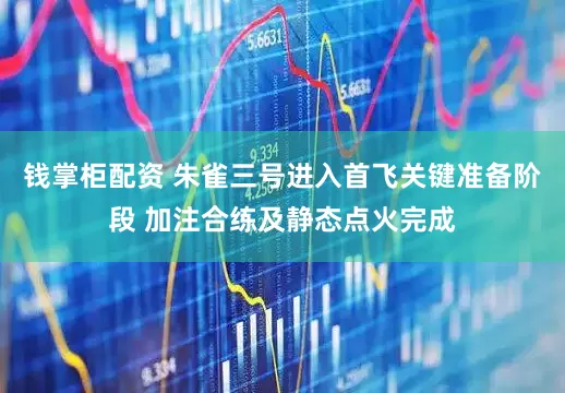 钱掌柜配资 朱雀三号进入首飞关键准备阶段 加注合练及静态点火完成