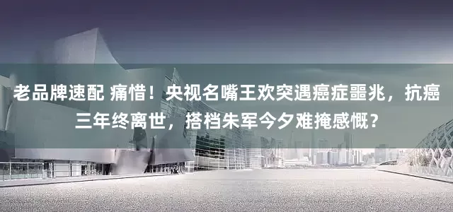 老品牌速配 痛惜！央视名嘴王欢突遇癌症噩兆，抗癌三年终离世，搭档朱军今夕难掩感慨？