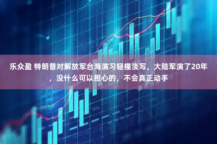 乐众盈 特朗普对解放军台海演习轻描淡写，大陆军演了20年，没什么可以担心的，不会真正动手