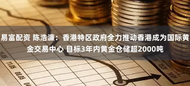 易富配资 陈浩濂：香港特区政府全力推动香港成为国际黄金交易中心 目标3年内黄金仓储超2000吨